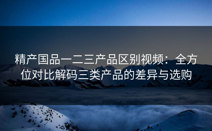 精产国品一二三产品区别视频:全方位对比解码三类产品的差异与选购 精产国品一二三产品区别视频:全方位对比解码三类产品的差异与选购