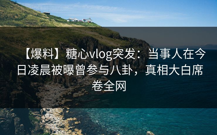 【爆料】糖心vlog突发：当事人在今日凌晨被曝曾参与八卦，真相大白席卷全网
