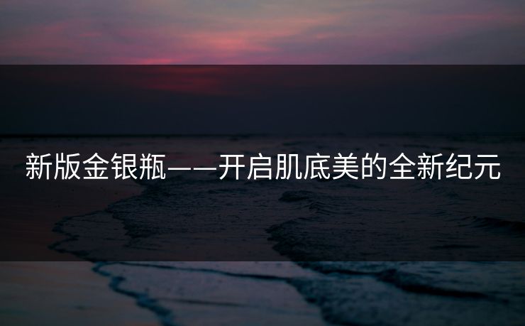 新版金银瓶——开启肌底美的全新纪元 新版金银瓶——开启肌底美的全新纪元