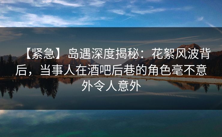 【紧急】岛遇深度揭秘:花絮风波背后,当事人在酒吧后巷的角色毫不意外令人意外 【紧急】岛遇深度揭秘:花絮风波背后,当事人在酒吧后巷的角色毫不意外令人意外