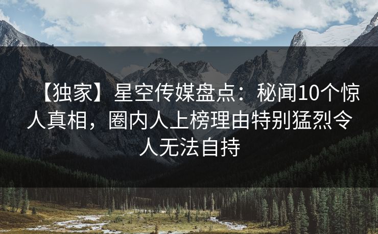 【独家】星空传媒盘点：秘闻10个惊人真相，圈内人上榜理由特别猛烈令人无法自持