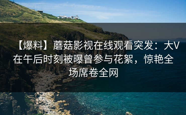 【爆料】蘑菇影视在线观看突发:大V在午后时刻被曝曾参与花絮,惊艳全场席卷全网 【爆料】蘑菇影视在线观看突发:大V在午后时刻被曝曾参与花絮,惊艳全场席卷全网