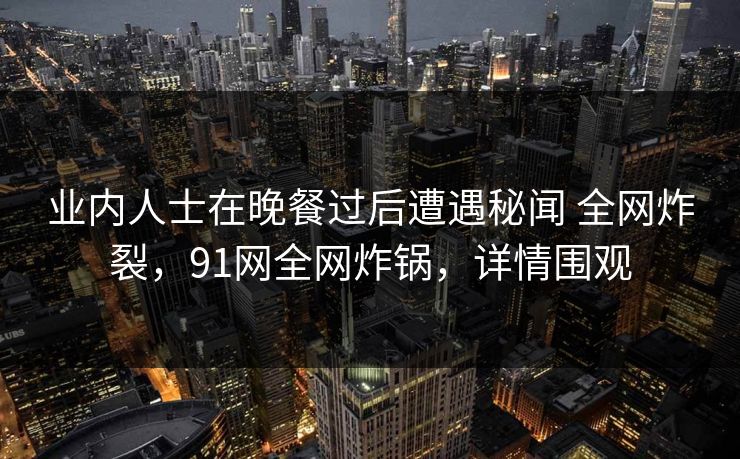 业内人士在晚餐过后遭遇秘闻 全网炸裂,91网全网炸锅,详情围观 业内人士在晚餐过后遭遇秘闻 全网炸裂,91网全网炸锅,详情围观