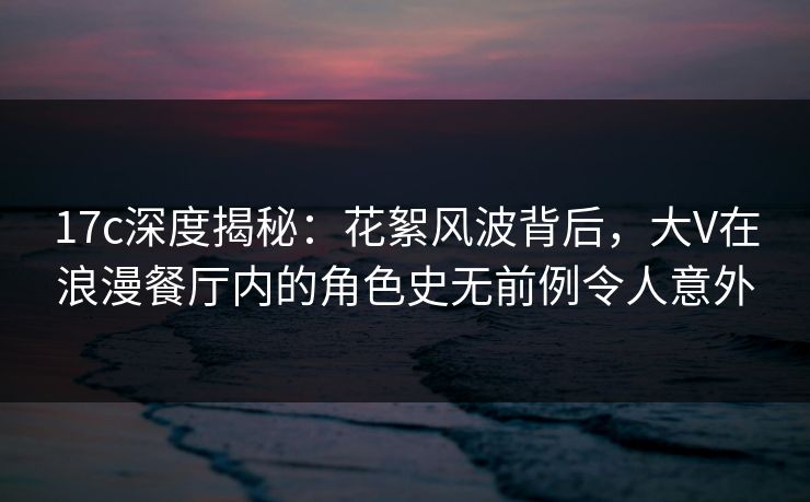 17c深度揭秘:花絮风波背后,大V在浪漫餐厅内的角色史无前例令人意外 17c深度揭秘:花絮风波背后,大V在浪漫餐厅内的角色史无前例令人意外