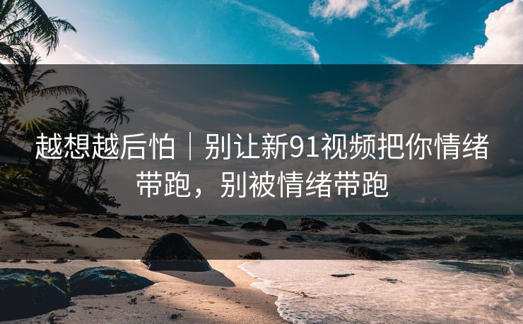 越想越后怕|别让新91视频把你情绪带跑,别被情绪带跑 越想越后怕|别让新91视频把你情绪带跑,别被情绪带跑