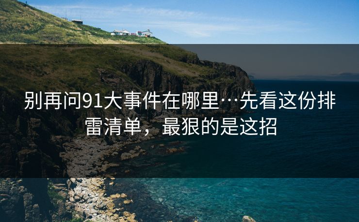 别再问91大事件在哪里…先看这份排雷清单，最狠的是这招