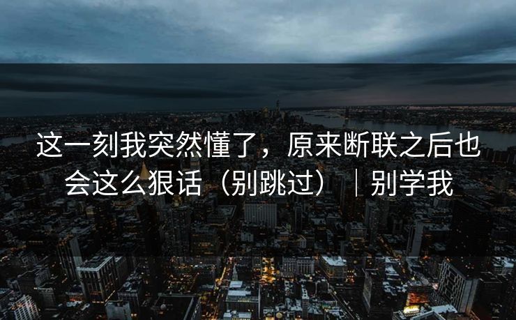 这一刻我突然懂了,原来断联之后也会这么狠话(别跳过)|别学我 这一刻我突然懂了,原来断联之后也会这么狠话(别跳过)|别学我
