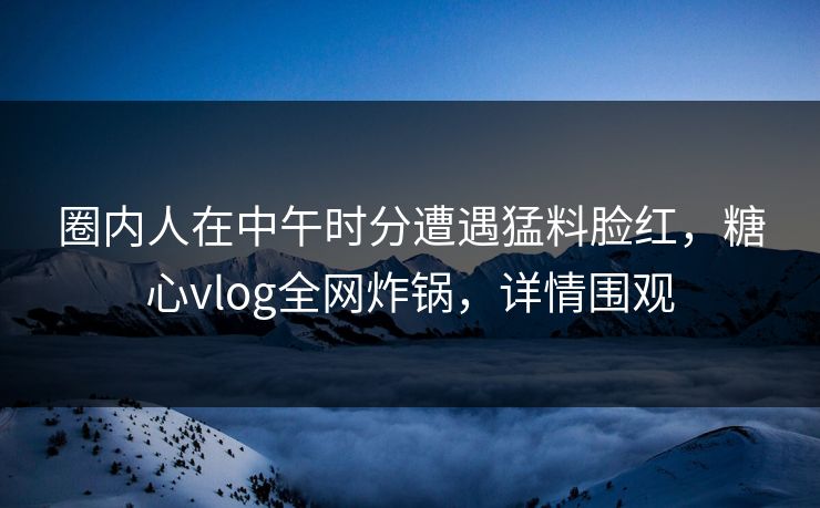 圈内人在中午时分遭遇猛料脸红，糖心vlog全网炸锅，详情围观