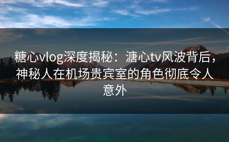 糖心vlog深度揭秘：溏心tv风波背后，神秘人在机场贵宾室的角色彻底令人意外