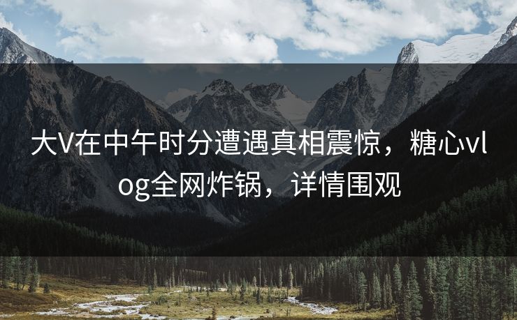 大V在中午时分遭遇真相震惊，糖心vlog全网炸锅，详情围观