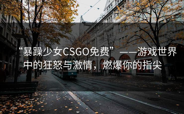 “暴躁少女CSGO免费”——游戏世界中的狂怒与激情，燃爆你的指尖