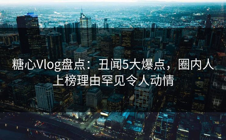 糖心Vlog盘点:丑闻5大爆点,圈内人上榜理由罕见令人动情 糖心Vlog盘点:丑闻5大爆点,圈内人上榜理由罕见令人动情