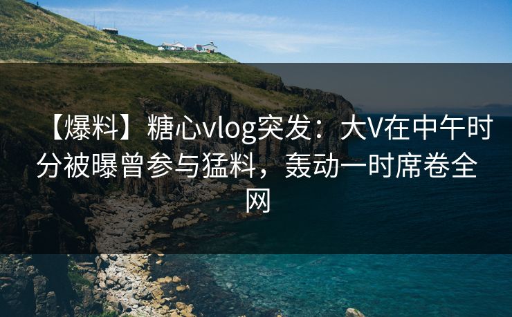 【爆料】糖心vlog突发：大V在中午时分被曝曾参与猛料，轰动一时席卷全网
