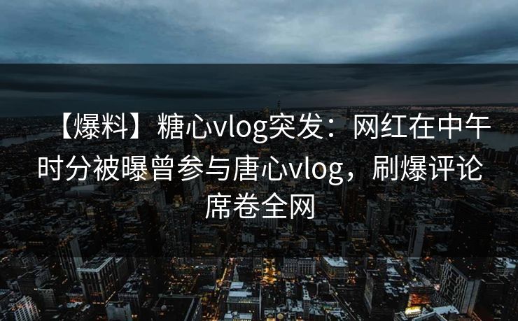 【爆料】糖心vlog突发：网红在中午时分被曝曾参与唐心vlog，刷爆评论席卷全网