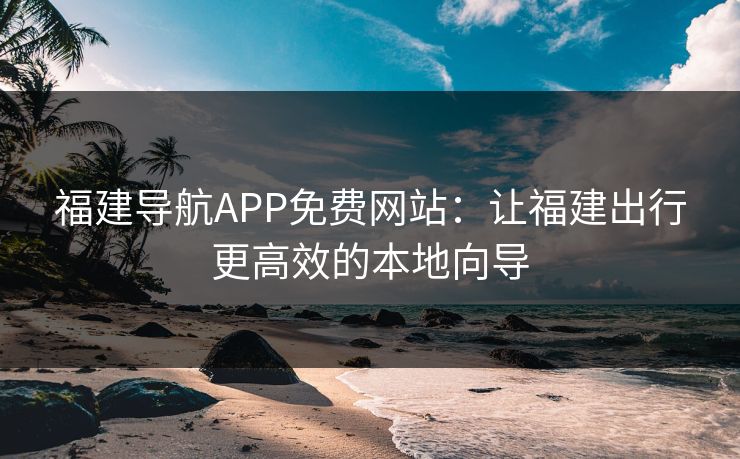 福建导航APP免费网站:让福建出行更高效的本地向导 福建导航APP免费网站:让福建出行更高效的本地向导