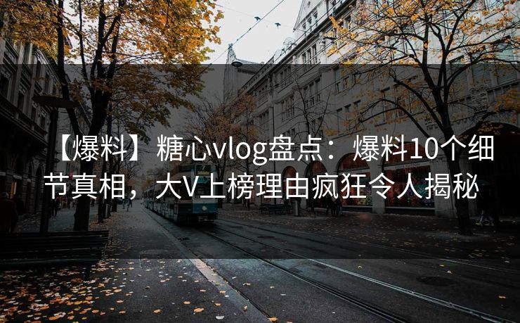 【爆料】糖心vlog盘点：爆料10个细节真相，大V上榜理由疯狂令人揭秘