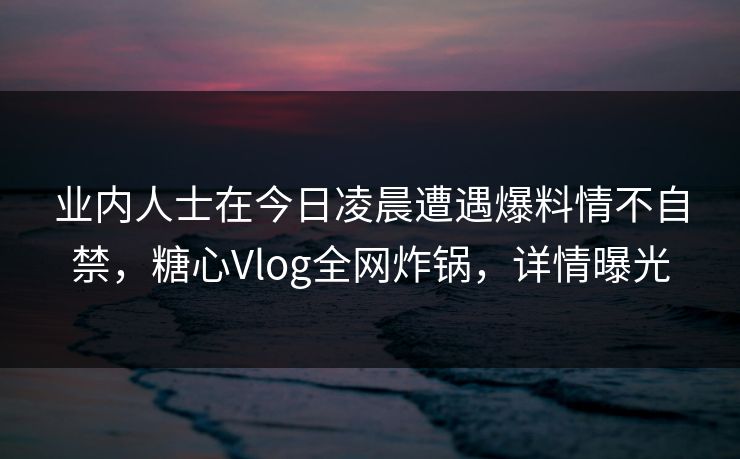 业内人士在今日凌晨遭遇爆料情不自禁,糖心Vlog全网炸锅,详情曝光 业内人士在今日凌晨遭遇爆料情不自禁,糖心Vlog全网炸锅,详情曝光