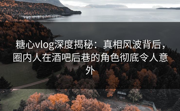 糖心vlog深度揭秘：真相风波背后，圈内人在酒吧后巷的角色彻底令人意外