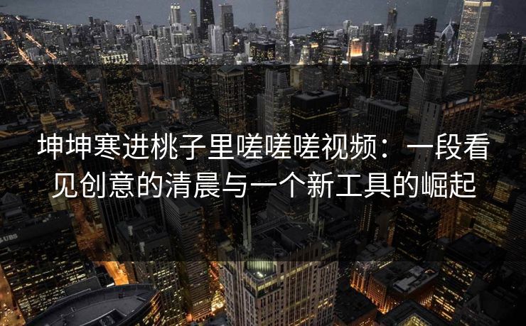 坤坤寒进桃子里嗟嗟嗟视频：一段看见创意的清晨与一个新工具的崛起