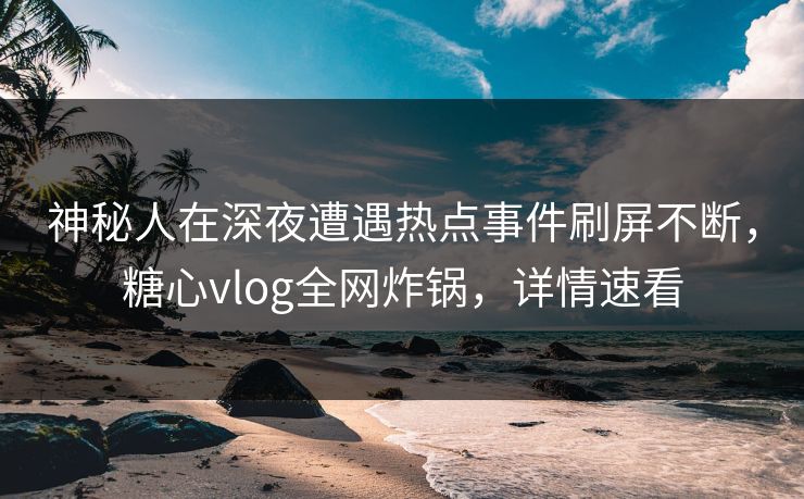 神秘人在深夜遭遇热点事件刷屏不断，糖心vlog全网炸锅，详情速看