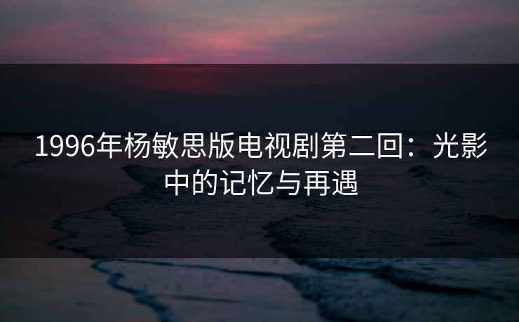 1996年杨敏思版电视剧第二回：光影中的记忆与再遇