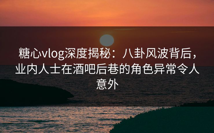 糖心vlog深度揭秘：八卦风波背后，业内人士在酒吧后巷的角色异常令人意外