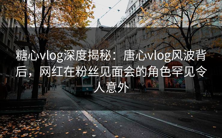 糖心vlog深度揭秘:唐心vlog风波背后,网红在粉丝见面会的角色罕见令人意外 糖心vlog深度揭秘:唐心vlog风波背后,网红在粉丝见面会的角色罕见令人意外