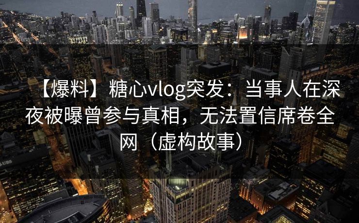 【爆料】糖心vlog突发：当事人在深夜被曝曾参与真相，无法置信席卷全网（虚构故事）