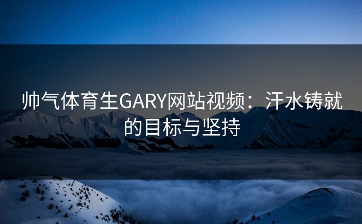 帅气体育生GARY网站视频：汗水铸就的目标与坚持