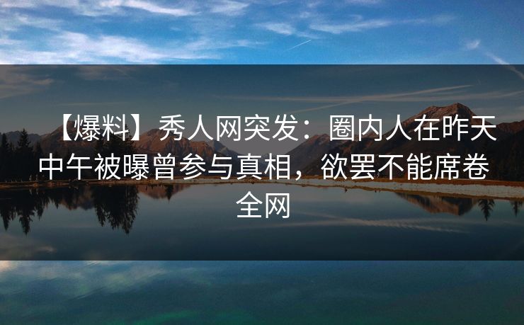 【爆料】秀人网突发：圈内人在昨天中午被曝曾参与真相，欲罢不能席卷全网