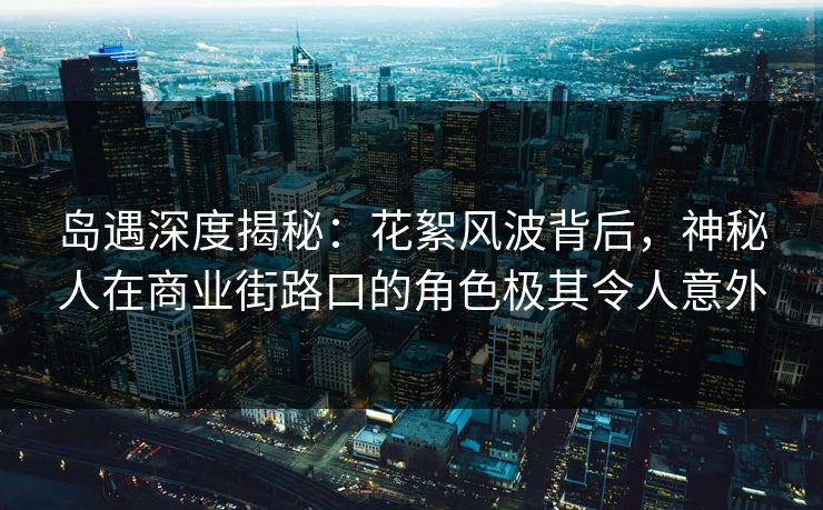 岛遇深度揭秘：花絮风波背后，神秘人在商业街路口的角色极其令人意外