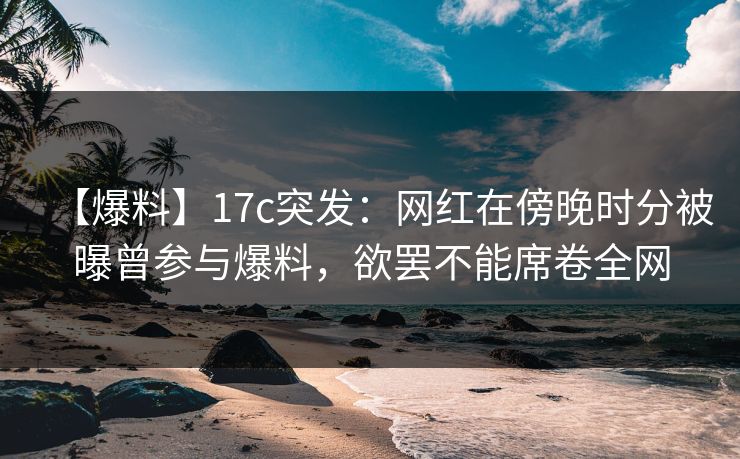 【爆料】17c突发：网红在傍晚时分被曝曾参与爆料，欲罢不能席卷全网