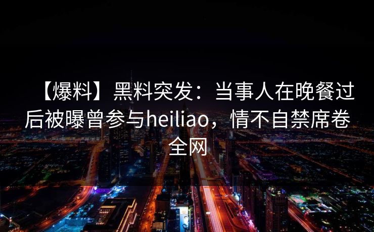 【爆料】黑料突发：当事人在晚餐过后被曝曾参与heiliao，情不自禁席卷全网