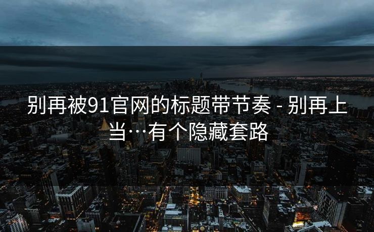 别再被91官网的标题带节奏 - 别再上当…有个隐藏套路