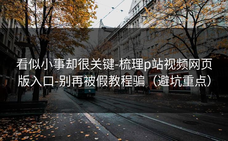 看似小事却很关键-梳理p站视频网页版入口-别再被假教程骗(避坑重点) 看似小事却很关键-梳理p站视频网页版入口-别再被假教程骗(避坑重点)