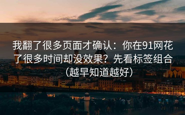 我翻了很多页面才确认:你在91网花了很多时间却没效果?先看标签组合(越早知道越好) 我翻了很多页面才确认:你在91网花了很多时间却没效果?先看标签组合(越早知道越好)
