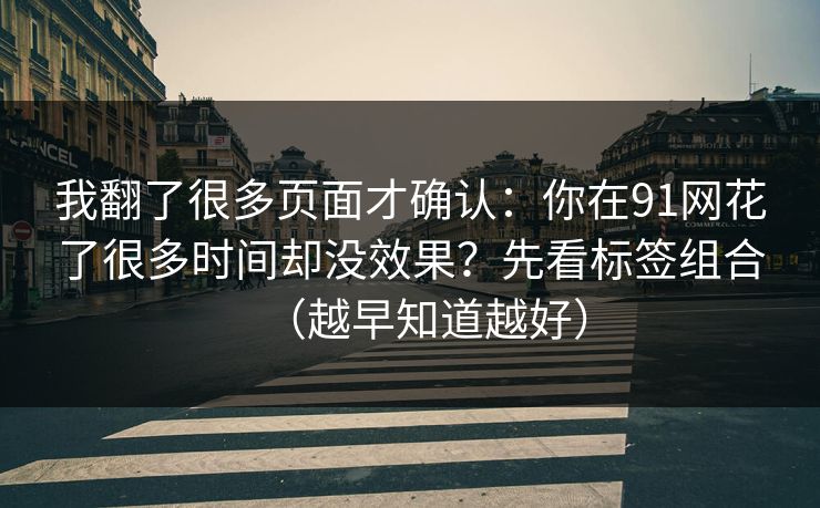 我翻了很多页面才确认:你在91网花了很多时间却没效果?先看标签组合(越早知道越好) 我翻了很多页面才确认:你在91网花了很多时间却没效果?先看标签组合(越早知道越好)