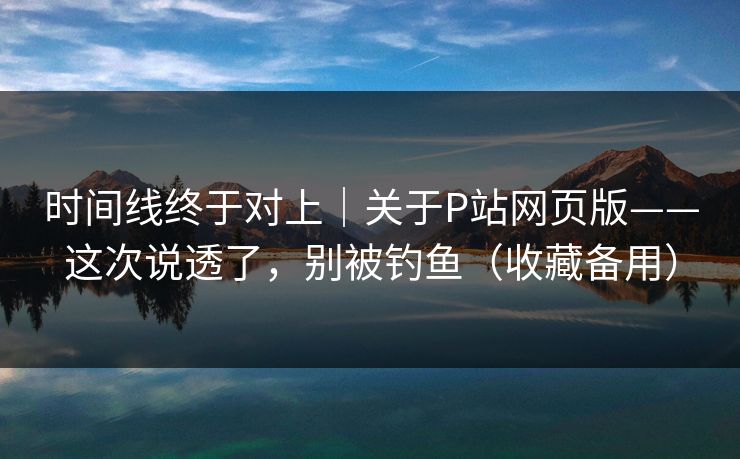 时间线终于对上｜关于P站网页版——这次说透了，别被钓鱼（收藏备用）