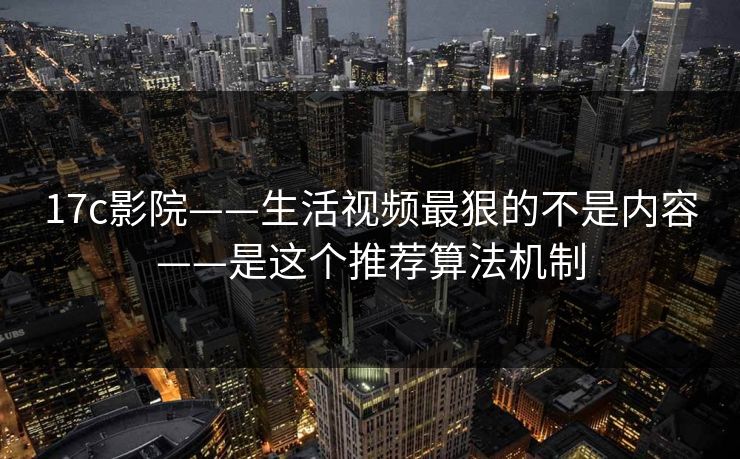 17c影院——生活视频最狠的不是内容——是这个推荐算法机制
