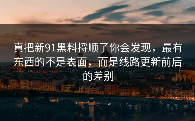 真把新91黑料捋顺了你会发现，最有东西的不是表面，而是线路更新前后的差别