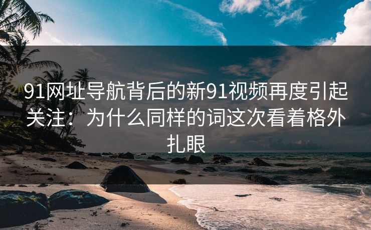 91网址导航背后的新91视频再度引起关注：为什么同样的词这次看着格外扎眼