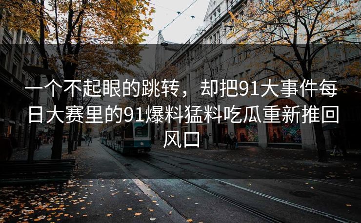 一个不起眼的跳转,却把91大事件每日大赛里的91爆料猛料吃瓜重新推回风口 一个不起眼的跳转,却把91大事件每日大赛里的91爆料猛料吃瓜重新推回风口