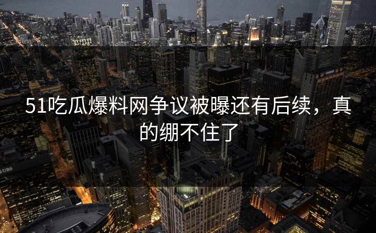 51吃瓜爆料网争议被曝还有后续，真的绷不住了
