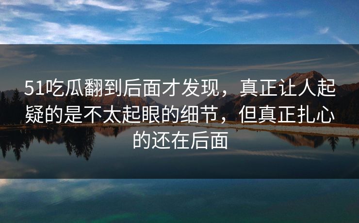51吃瓜翻到后面才发现，真正让人起疑的是不太起眼的细节，但真正扎心的还在后面